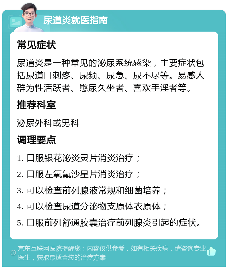 尿道炎就医指南 常见症状 尿道炎是一种常见的泌尿系统感染，主要症状包括尿道口刺疼、尿频、尿急、尿不尽等。易感人群为性活跃者、憋尿久坐者、喜欢手淫者等。 推荐科室 泌尿外科或男科 调理要点 1. 口服银花泌炎灵片消炎治疗； 2. 口服左氧氟沙星片消炎治疗； 3. 可以检查前列腺液常规和细菌培养； 4. 可以检查尿道分泌物支原体衣原体； 5. 口服前列舒通胶囊治疗前列腺炎引起的症状。