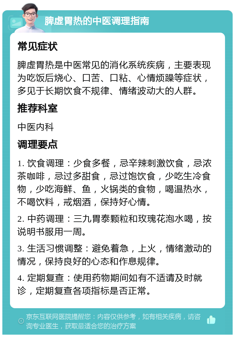 脾虚胃热的中医调理指南 常见症状 脾虚胃热是中医常见的消化系统疾病，主要表现为吃饭后烧心、口苦、口粘、心情烦躁等症状，多见于长期饮食不规律、情绪波动大的人群。 推荐科室 中医内科 调理要点 1. 饮食调理：少食多餐，忌辛辣刺激饮食，忌浓茶咖啡，忌过多甜食，忌过饱饮食，少吃生冷食物，少吃海鲜、鱼，火锅类的食物，喝温热水，不喝饮料，戒烟酒，保持好心情。 2. 中药调理：三九胃泰颗粒和玫瑰花泡水喝，按说明书服用一周。 3. 生活习惯调整：避免着急，上火，情绪激动的情况，保持良好的心态和作息规律。 4. 定期复查：使用药物期间如有不适请及时就诊，定期复查各项指标是否正常。