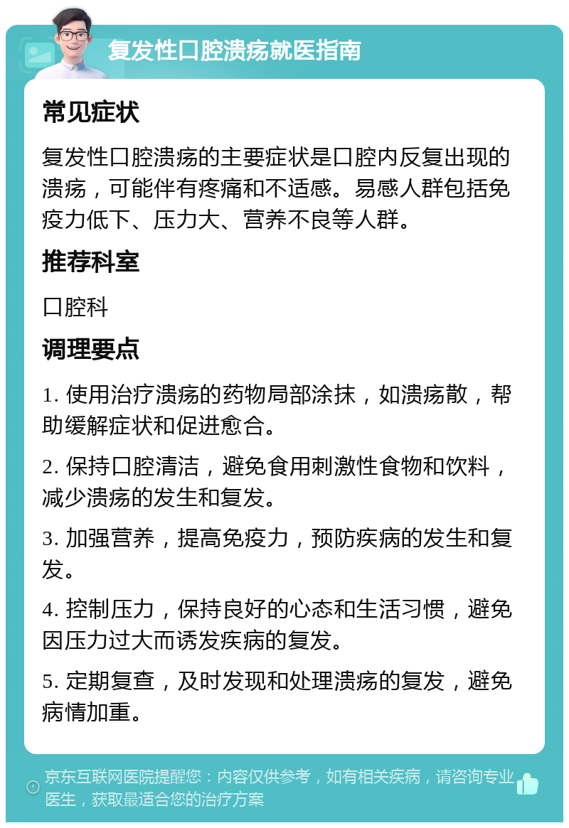 复发性口腔溃疡就医指南 常见症状 复发性口腔溃疡的主要症状是口腔内反复出现的溃疡，可能伴有疼痛和不适感。易感人群包括免疫力低下、压力大、营养不良等人群。 推荐科室 口腔科 调理要点 1. 使用治疗溃疡的药物局部涂抹，如溃疡散，帮助缓解症状和促进愈合。 2. 保持口腔清洁，避免食用刺激性食物和饮料，减少溃疡的发生和复发。 3. 加强营养，提高免疫力，预防疾病的发生和复发。 4. 控制压力，保持良好的心态和生活习惯，避免因压力过大而诱发疾病的复发。 5. 定期复查，及时发现和处理溃疡的复发，避免病情加重。