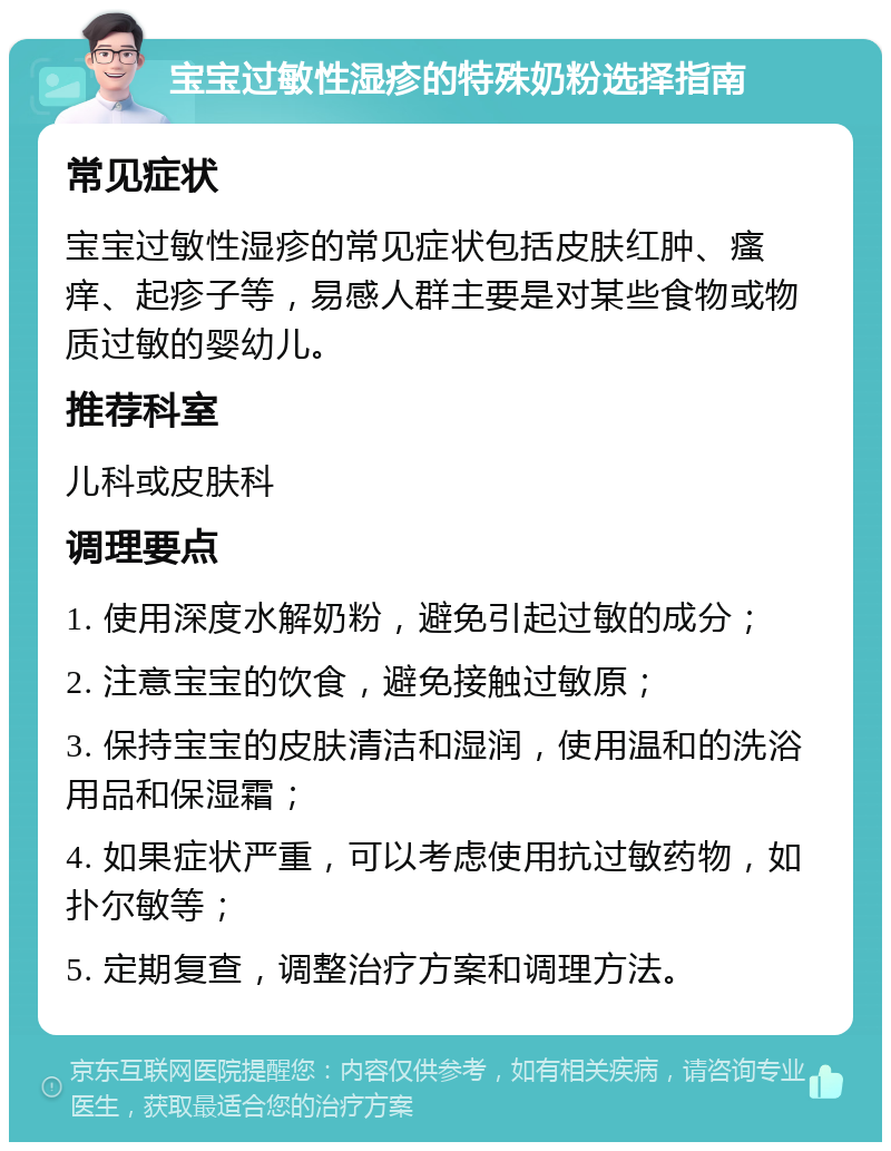 宝宝过敏性湿疹的特殊奶粉选择指南 常见症状 宝宝过敏性湿疹的常见症状包括皮肤红肿、瘙痒、起疹子等，易感人群主要是对某些食物或物质过敏的婴幼儿。 推荐科室 儿科或皮肤科 调理要点 1. 使用深度水解奶粉，避免引起过敏的成分； 2. 注意宝宝的饮食，避免接触过敏原； 3. 保持宝宝的皮肤清洁和湿润，使用温和的洗浴用品和保湿霜； 4. 如果症状严重，可以考虑使用抗过敏药物，如扑尔敏等； 5. 定期复查，调整治疗方案和调理方法。