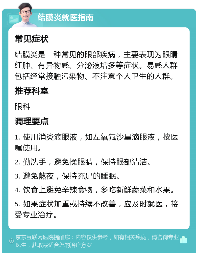 结膜炎就医指南 常见症状 结膜炎是一种常见的眼部疾病，主要表现为眼睛红肿、有异物感、分泌液增多等症状。易感人群包括经常接触污染物、不注意个人卫生的人群。 推荐科室 眼科 调理要点 1. 使用消炎滴眼液，如左氧氟沙星滴眼液，按医嘱使用。 2. 勤洗手，避免揉眼睛，保持眼部清洁。 3. 避免熬夜，保持充足的睡眠。 4. 饮食上避免辛辣食物，多吃新鲜蔬菜和水果。 5. 如果症状加重或持续不改善，应及时就医，接受专业治疗。