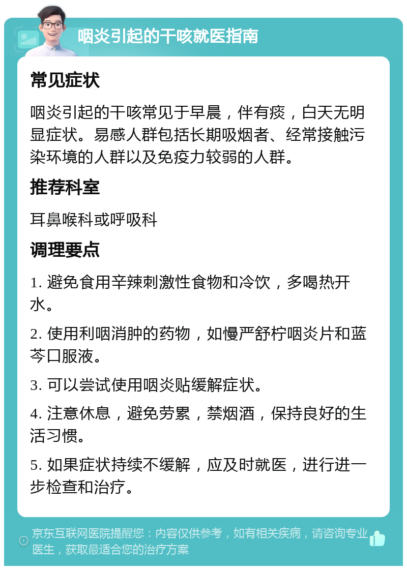 咽炎引起的干咳就医指南 常见症状 咽炎引起的干咳常见于早晨，伴有痰，白天无明显症状。易感人群包括长期吸烟者、经常接触污染环境的人群以及免疫力较弱的人群。 推荐科室 耳鼻喉科或呼吸科 调理要点 1. 避免食用辛辣刺激性食物和冷饮，多喝热开水。 2. 使用利咽消肿的药物，如慢严舒柠咽炎片和蓝芩口服液。 3. 可以尝试使用咽炎贴缓解症状。 4. 注意休息，避免劳累，禁烟酒，保持良好的生活习惯。 5. 如果症状持续不缓解，应及时就医，进行进一步检查和治疗。