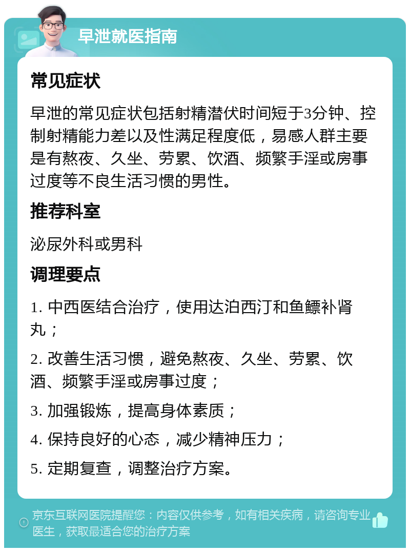 早泄就医指南 常见症状 早泄的常见症状包括射精潜伏时间短于3分钟、控制射精能力差以及性满足程度低，易感人群主要是有熬夜、久坐、劳累、饮酒、频繁手淫或房事过度等不良生活习惯的男性。 推荐科室 泌尿外科或男科 调理要点 1. 中西医结合治疗，使用达泊西汀和鱼鳔补肾丸； 2. 改善生活习惯，避免熬夜、久坐、劳累、饮酒、频繁手淫或房事过度； 3. 加强锻炼，提高身体素质； 4. 保持良好的心态，减少精神压力； 5. 定期复查，调整治疗方案。