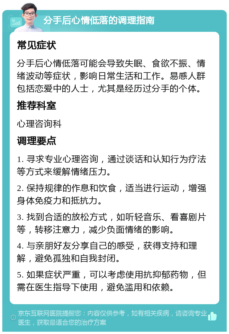 分手后心情低落的调理指南 常见症状 分手后心情低落可能会导致失眠、食欲不振、情绪波动等症状，影响日常生活和工作。易感人群包括恋爱中的人士，尤其是经历过分手的个体。 推荐科室 心理咨询科 调理要点 1. 寻求专业心理咨询，通过谈话和认知行为疗法等方式来缓解情绪压力。 2. 保持规律的作息和饮食，适当进行运动，增强身体免疫力和抵抗力。 3. 找到合适的放松方式，如听轻音乐、看喜剧片等，转移注意力，减少负面情绪的影响。 4. 与亲朋好友分享自己的感受，获得支持和理解，避免孤独和自我封闭。 5. 如果症状严重，可以考虑使用抗抑郁药物，但需在医生指导下使用，避免滥用和依赖。