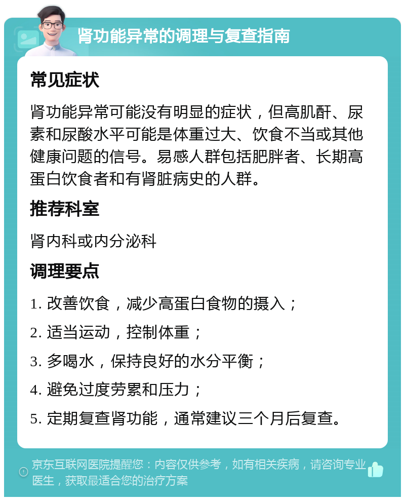 肾功能异常的调理与复查指南 常见症状 肾功能异常可能没有明显的症状，但高肌酐、尿素和尿酸水平可能是体重过大、饮食不当或其他健康问题的信号。易感人群包括肥胖者、长期高蛋白饮食者和有肾脏病史的人群。 推荐科室 肾内科或内分泌科 调理要点 1. 改善饮食，减少高蛋白食物的摄入； 2. 适当运动，控制体重； 3. 多喝水，保持良好的水分平衡； 4. 避免过度劳累和压力； 5. 定期复查肾功能，通常建议三个月后复查。