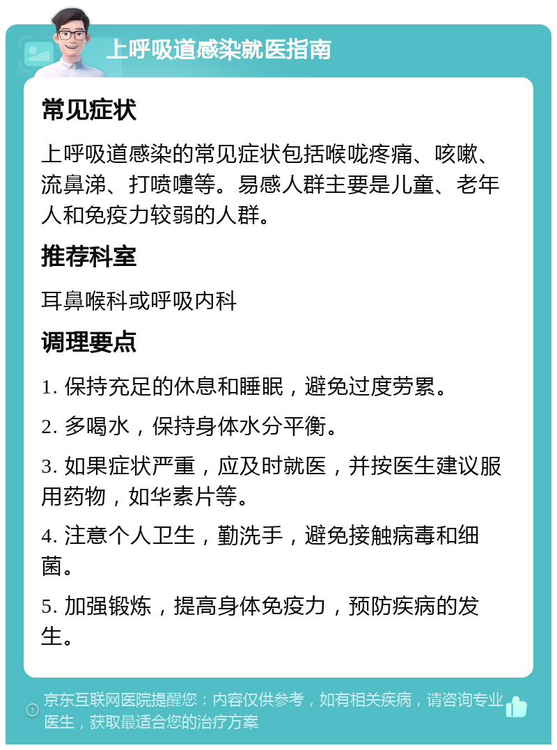 上呼吸道感染就医指南 常见症状 上呼吸道感染的常见症状包括喉咙疼痛、咳嗽、流鼻涕、打喷嚏等。易感人群主要是儿童、老年人和免疫力较弱的人群。 推荐科室 耳鼻喉科或呼吸内科 调理要点 1. 保持充足的休息和睡眠，避免过度劳累。 2. 多喝水，保持身体水分平衡。 3. 如果症状严重，应及时就医，并按医生建议服用药物，如华素片等。 4. 注意个人卫生，勤洗手，避免接触病毒和细菌。 5. 加强锻炼，提高身体免疫力，预防疾病的发生。