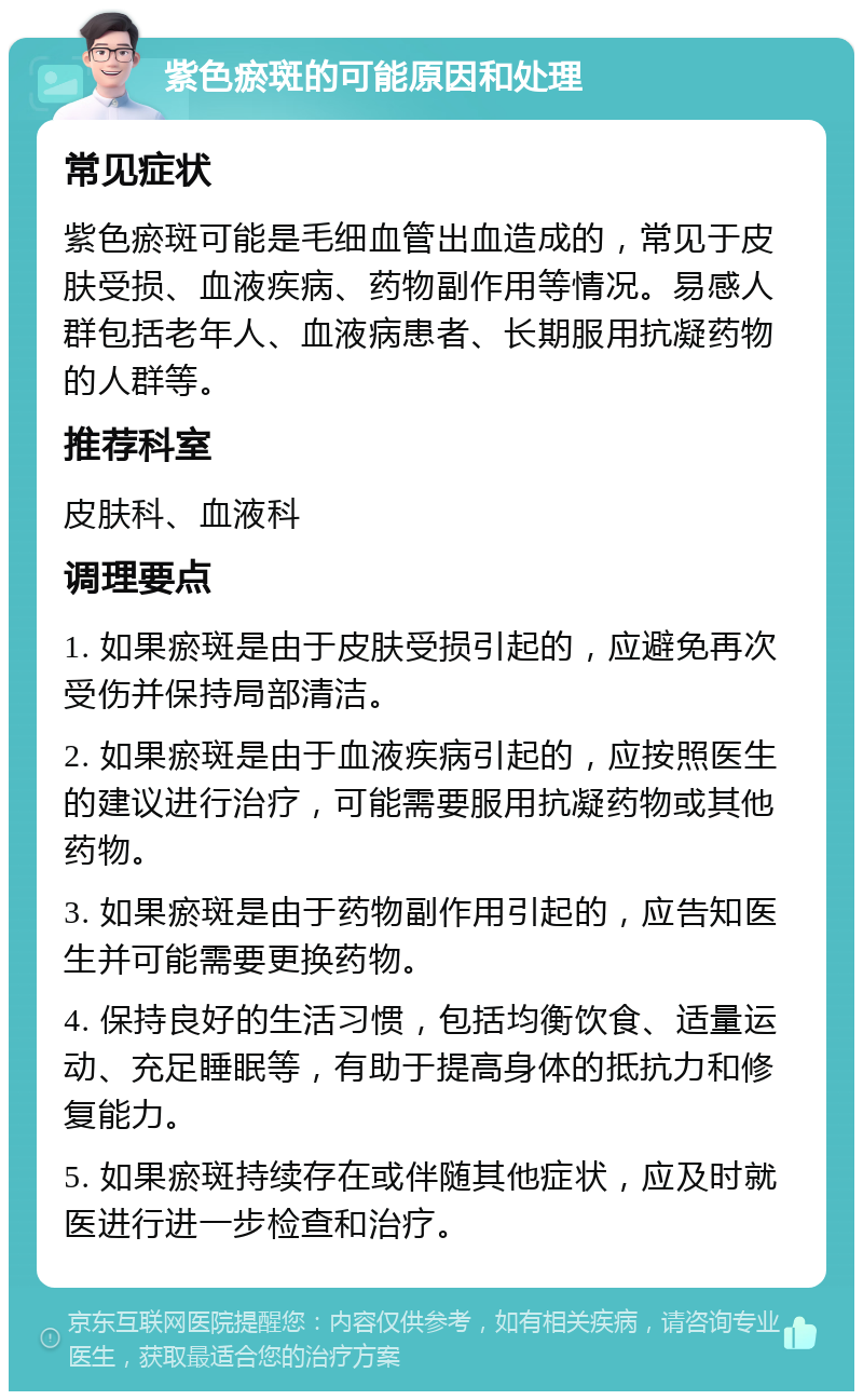 紫色瘀斑的可能原因和处理 常见症状 紫色瘀斑可能是毛细血管出血造成的，常见于皮肤受损、血液疾病、药物副作用等情况。易感人群包括老年人、血液病患者、长期服用抗凝药物的人群等。 推荐科室 皮肤科、血液科 调理要点 1. 如果瘀斑是由于皮肤受损引起的，应避免再次受伤并保持局部清洁。 2. 如果瘀斑是由于血液疾病引起的，应按照医生的建议进行治疗，可能需要服用抗凝药物或其他药物。 3. 如果瘀斑是由于药物副作用引起的，应告知医生并可能需要更换药物。 4. 保持良好的生活习惯，包括均衡饮食、适量运动、充足睡眠等，有助于提高身体的抵抗力和修复能力。 5. 如果瘀斑持续存在或伴随其他症状，应及时就医进行进一步检查和治疗。