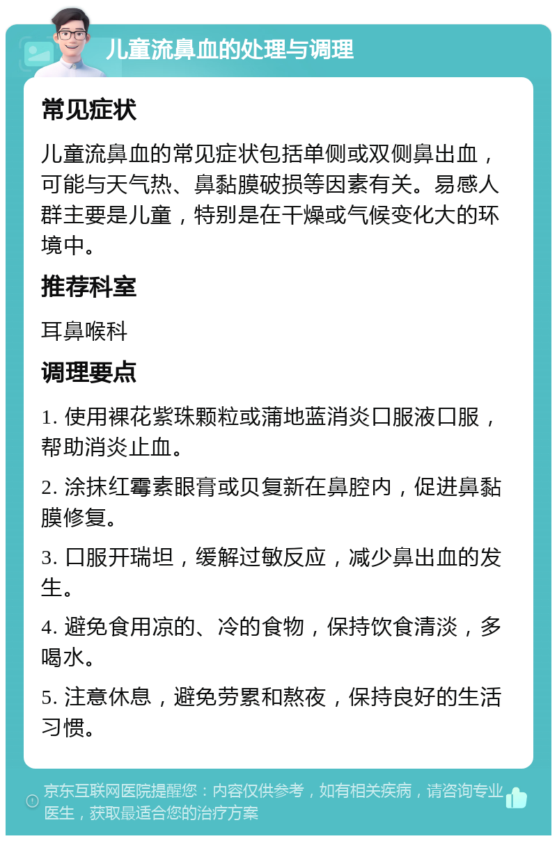 儿童流鼻血的处理与调理 常见症状 儿童流鼻血的常见症状包括单侧或双侧鼻出血，可能与天气热、鼻黏膜破损等因素有关。易感人群主要是儿童，特别是在干燥或气候变化大的环境中。 推荐科室 耳鼻喉科 调理要点 1. 使用裸花紫珠颗粒或蒲地蓝消炎口服液口服，帮助消炎止血。 2. 涂抹红霉素眼膏或贝复新在鼻腔内，促进鼻黏膜修复。 3. 口服开瑞坦，缓解过敏反应，减少鼻出血的发生。 4. 避免食用凉的、冷的食物，保持饮食清淡，多喝水。 5. 注意休息，避免劳累和熬夜，保持良好的生活习惯。