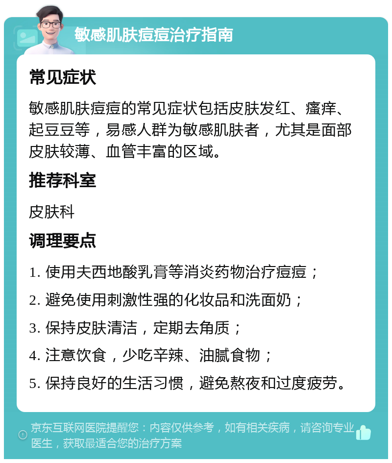 敏感肌肤痘痘治疗指南 常见症状 敏感肌肤痘痘的常见症状包括皮肤发红、瘙痒、起豆豆等，易感人群为敏感肌肤者，尤其是面部皮肤较薄、血管丰富的区域。 推荐科室 皮肤科 调理要点 1. 使用夫西地酸乳膏等消炎药物治疗痘痘； 2. 避免使用刺激性强的化妆品和洗面奶； 3. 保持皮肤清洁，定期去角质； 4. 注意饮食，少吃辛辣、油腻食物； 5. 保持良好的生活习惯，避免熬夜和过度疲劳。