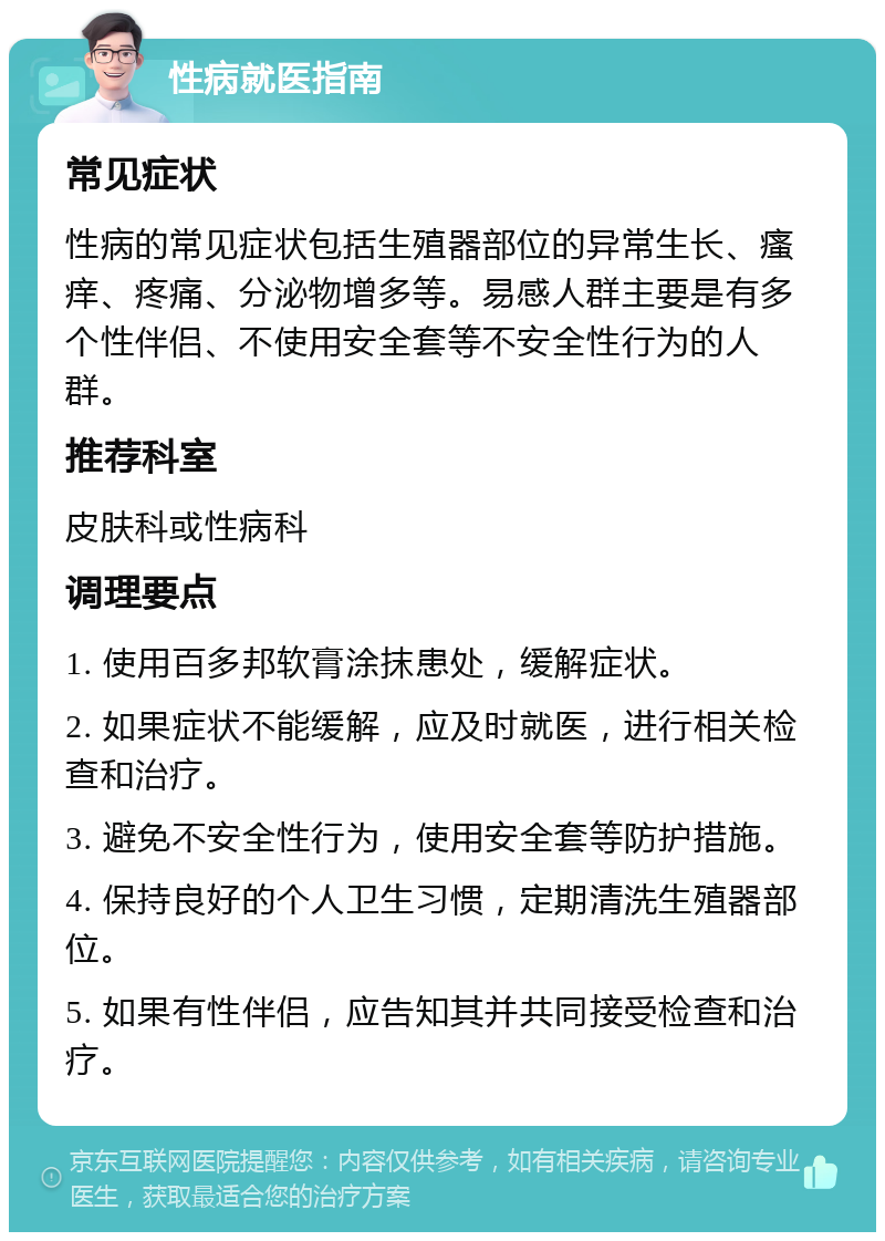 性病就医指南 常见症状 性病的常见症状包括生殖器部位的异常生长、瘙痒、疼痛、分泌物增多等。易感人群主要是有多个性伴侣、不使用安全套等不安全性行为的人群。 推荐科室 皮肤科或性病科 调理要点 1. 使用百多邦软膏涂抹患处，缓解症状。 2. 如果症状不能缓解，应及时就医，进行相关检查和治疗。 3. 避免不安全性行为，使用安全套等防护措施。 4. 保持良好的个人卫生习惯，定期清洗生殖器部位。 5. 如果有性伴侣，应告知其并共同接受检查和治疗。