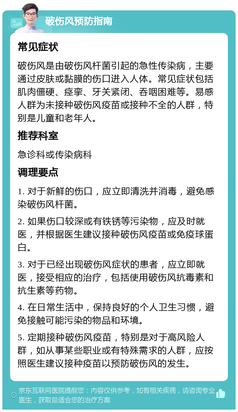 破伤风预防指南 常见症状 破伤风是由破伤风杆菌引起的急性传染病，主要通过皮肤或黏膜的伤口进入人体。常见症状包括肌肉僵硬、痉挛、牙关紧闭、吞咽困难等。易感人群为未接种破伤风疫苗或接种不全的人群，特别是儿童和老年人。 推荐科室 急诊科或传染病科 调理要点 1. 对于新鲜的伤口，应立即清洗并消毒，避免感染破伤风杆菌。 2. 如果伤口较深或有铁锈等污染物，应及时就医，并根据医生建议接种破伤风疫苗或免疫球蛋白。 3. 对于已经出现破伤风症状的患者，应立即就医，接受相应的治疗，包括使用破伤风抗毒素和抗生素等药物。 4. 在日常生活中，保持良好的个人卫生习惯，避免接触可能污染的物品和环境。 5. 定期接种破伤风疫苗，特别是对于高风险人群，如从事某些职业或有特殊需求的人群，应按照医生建议接种疫苗以预防破伤风的发生。