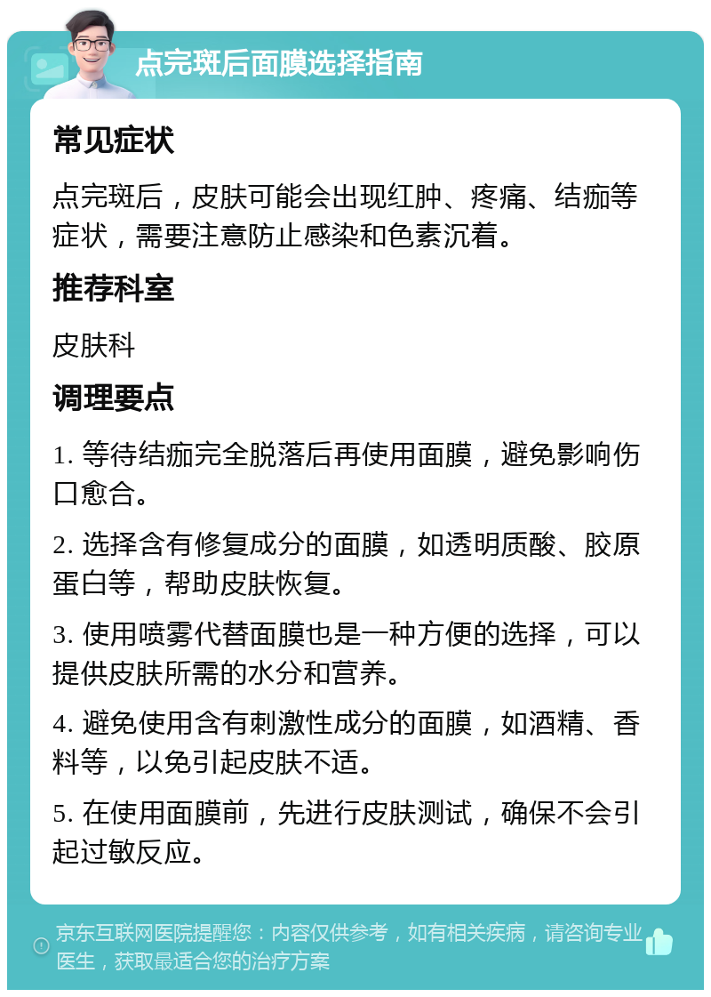 点完斑后面膜选择指南 常见症状 点完斑后，皮肤可能会出现红肿、疼痛、结痂等症状，需要注意防止感染和色素沉着。 推荐科室 皮肤科 调理要点 1. 等待结痂完全脱落后再使用面膜，避免影响伤口愈合。 2. 选择含有修复成分的面膜，如透明质酸、胶原蛋白等，帮助皮肤恢复。 3. 使用喷雾代替面膜也是一种方便的选择，可以提供皮肤所需的水分和营养。 4. 避免使用含有刺激性成分的面膜，如酒精、香料等，以免引起皮肤不适。 5. 在使用面膜前，先进行皮肤测试，确保不会引起过敏反应。