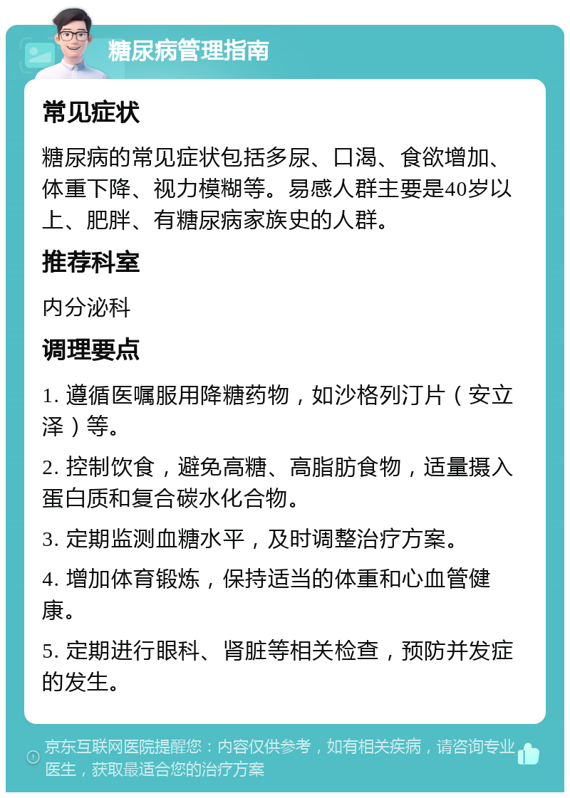 糖尿病管理指南 常见症状 糖尿病的常见症状包括多尿、口渴、食欲增加、体重下降、视力模糊等。易感人群主要是40岁以上、肥胖、有糖尿病家族史的人群。 推荐科室 内分泌科 调理要点 1. 遵循医嘱服用降糖药物，如沙格列汀片（安立泽）等。 2. 控制饮食，避免高糖、高脂肪食物，适量摄入蛋白质和复合碳水化合物。 3. 定期监测血糖水平，及时调整治疗方案。 4. 增加体育锻炼，保持适当的体重和心血管健康。 5. 定期进行眼科、肾脏等相关检查，预防并发症的发生。