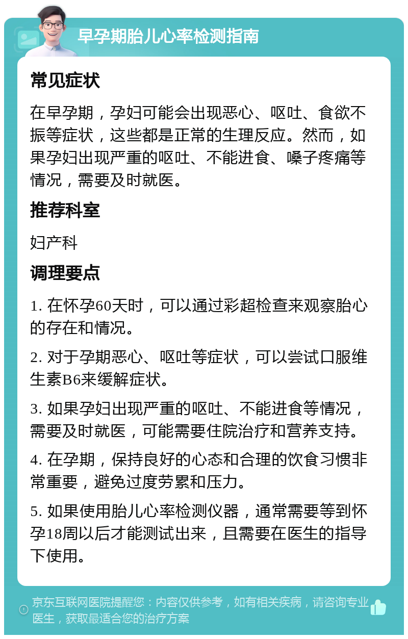 早孕期胎儿心率检测指南 常见症状 在早孕期，孕妇可能会出现恶心、呕吐、食欲不振等症状，这些都是正常的生理反应。然而，如果孕妇出现严重的呕吐、不能进食、嗓子疼痛等情况，需要及时就医。 推荐科室 妇产科 调理要点 1. 在怀孕60天时，可以通过彩超检查来观察胎心的存在和情况。 2. 对于孕期恶心、呕吐等症状，可以尝试口服维生素B6来缓解症状。 3. 如果孕妇出现严重的呕吐、不能进食等情况，需要及时就医，可能需要住院治疗和营养支持。 4. 在孕期，保持良好的心态和合理的饮食习惯非常重要，避免过度劳累和压力。 5. 如果使用胎儿心率检测仪器，通常需要等到怀孕18周以后才能测试出来，且需要在医生的指导下使用。