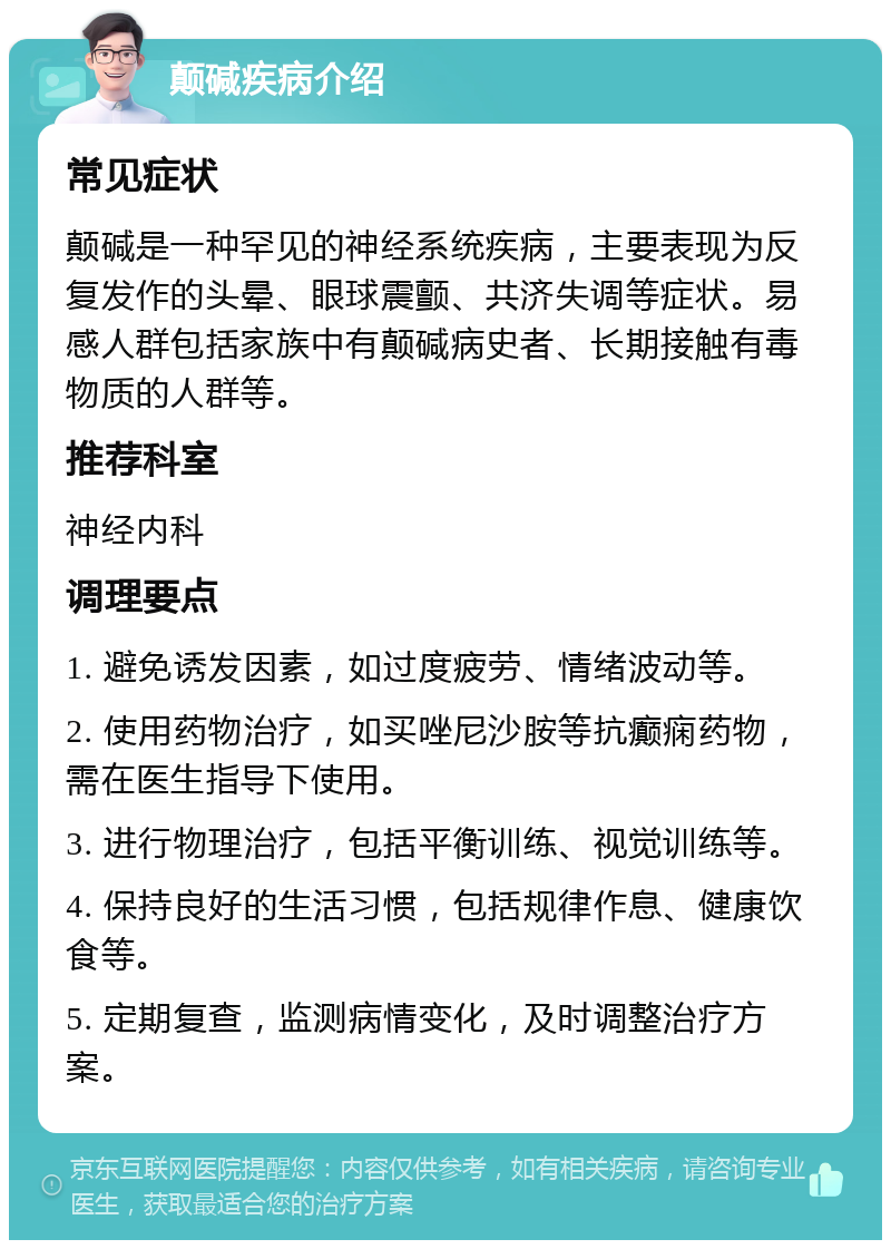 颠碱疾病介绍 常见症状 颠碱是一种罕见的神经系统疾病，主要表现为反复发作的头晕、眼球震颤、共济失调等症状。易感人群包括家族中有颠碱病史者、长期接触有毒物质的人群等。 推荐科室 神经内科 调理要点 1. 避免诱发因素，如过度疲劳、情绪波动等。 2. 使用药物治疗，如买唑尼沙胺等抗癫痫药物，需在医生指导下使用。 3. 进行物理治疗，包括平衡训练、视觉训练等。 4. 保持良好的生活习惯，包括规律作息、健康饮食等。 5. 定期复查，监测病情变化，及时调整治疗方案。