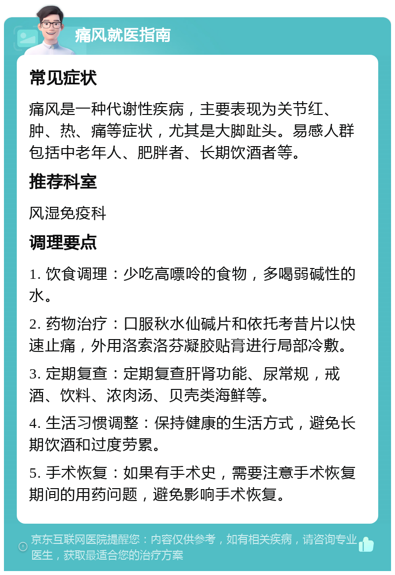 痛风就医指南 常见症状 痛风是一种代谢性疾病，主要表现为关节红、肿、热、痛等症状，尤其是大脚趾头。易感人群包括中老年人、肥胖者、长期饮酒者等。 推荐科室 风湿免疫科 调理要点 1. 饮食调理：少吃高嘌呤的食物，多喝弱碱性的水。 2. 药物治疗：口服秋水仙碱片和依托考昔片以快速止痛，外用洛索洛芬凝胶贴膏进行局部冷敷。 3. 定期复查：定期复查肝肾功能、尿常规，戒酒、饮料、浓肉汤、贝壳类海鲜等。 4. 生活习惯调整：保持健康的生活方式，避免长期饮酒和过度劳累。 5. 手术恢复：如果有手术史，需要注意手术恢复期间的用药问题，避免影响手术恢复。