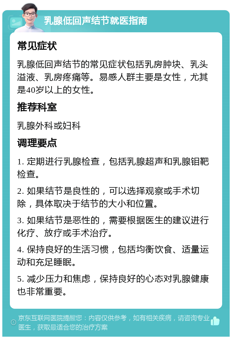 乳腺低回声结节就医指南 常见症状 乳腺低回声结节的常见症状包括乳房肿块、乳头溢液、乳房疼痛等。易感人群主要是女性，尤其是40岁以上的女性。 推荐科室 乳腺外科或妇科 调理要点 1. 定期进行乳腺检查，包括乳腺超声和乳腺钼靶检查。 2. 如果结节是良性的，可以选择观察或手术切除，具体取决于结节的大小和位置。 3. 如果结节是恶性的，需要根据医生的建议进行化疗、放疗或手术治疗。 4. 保持良好的生活习惯，包括均衡饮食、适量运动和充足睡眠。 5. 减少压力和焦虑，保持良好的心态对乳腺健康也非常重要。