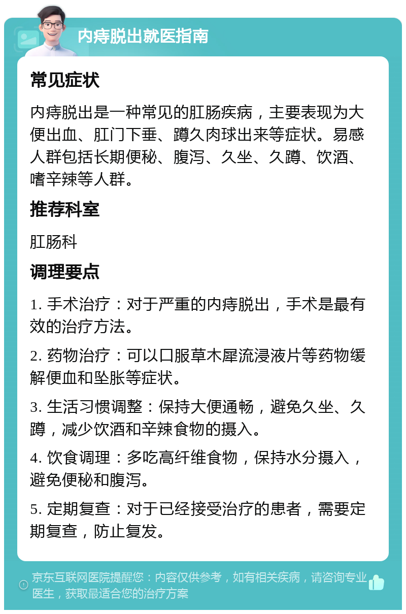 内痔脱出就医指南 常见症状 内痔脱出是一种常见的肛肠疾病，主要表现为大便出血、肛门下垂、蹲久肉球出来等症状。易感人群包括长期便秘、腹泻、久坐、久蹲、饮酒、嗜辛辣等人群。 推荐科室 肛肠科 调理要点 1. 手术治疗：对于严重的内痔脱出，手术是最有效的治疗方法。 2. 药物治疗：可以口服草木犀流浸液片等药物缓解便血和坠胀等症状。 3. 生活习惯调整：保持大便通畅，避免久坐、久蹲，减少饮酒和辛辣食物的摄入。 4. 饮食调理：多吃高纤维食物，保持水分摄入，避免便秘和腹泻。 5. 定期复查：对于已经接受治疗的患者，需要定期复查，防止复发。