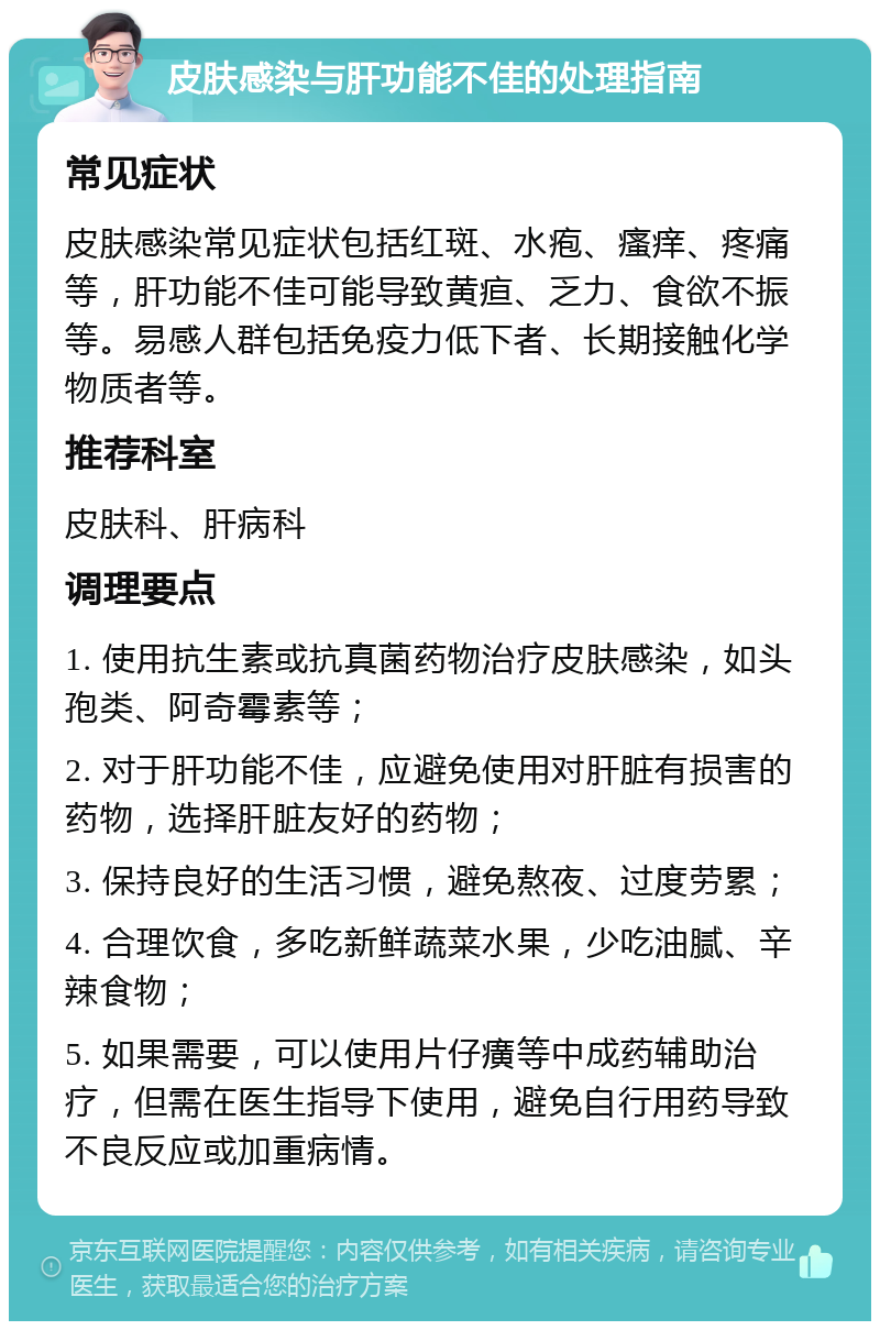 皮肤感染与肝功能不佳的处理指南 常见症状 皮肤感染常见症状包括红斑、水疱、瘙痒、疼痛等，肝功能不佳可能导致黄疸、乏力、食欲不振等。易感人群包括免疫力低下者、长期接触化学物质者等。 推荐科室 皮肤科、肝病科 调理要点 1. 使用抗生素或抗真菌药物治疗皮肤感染，如头孢类、阿奇霉素等； 2. 对于肝功能不佳，应避免使用对肝脏有损害的药物，选择肝脏友好的药物； 3. 保持良好的生活习惯，避免熬夜、过度劳累； 4. 合理饮食，多吃新鲜蔬菜水果，少吃油腻、辛辣食物； 5. 如果需要，可以使用片仔癀等中成药辅助治疗，但需在医生指导下使用，避免自行用药导致不良反应或加重病情。