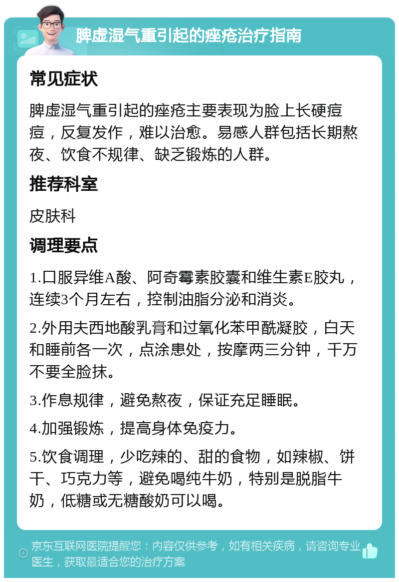 脾虚湿气重引起的痤疮治疗指南 常见症状 脾虚湿气重引起的痤疮主要表现为脸上长硬痘痘，反复发作，难以治愈。易感人群包括长期熬夜、饮食不规律、缺乏锻炼的人群。 推荐科室 皮肤科 调理要点 1.口服异维A酸、阿奇霉素胶囊和维生素E胶丸，连续3个月左右，控制油脂分泌和消炎。 2.外用夫西地酸乳膏和过氧化苯甲酰凝胶，白天和睡前各一次，点涂患处，按摩两三分钟，千万不要全脸抹。 3.作息规律，避免熬夜，保证充足睡眠。 4.加强锻炼，提高身体免疫力。 5.饮食调理，少吃辣的、甜的食物，如辣椒、饼干、巧克力等，避免喝纯牛奶，特别是脱脂牛奶，低糖或无糖酸奶可以喝。