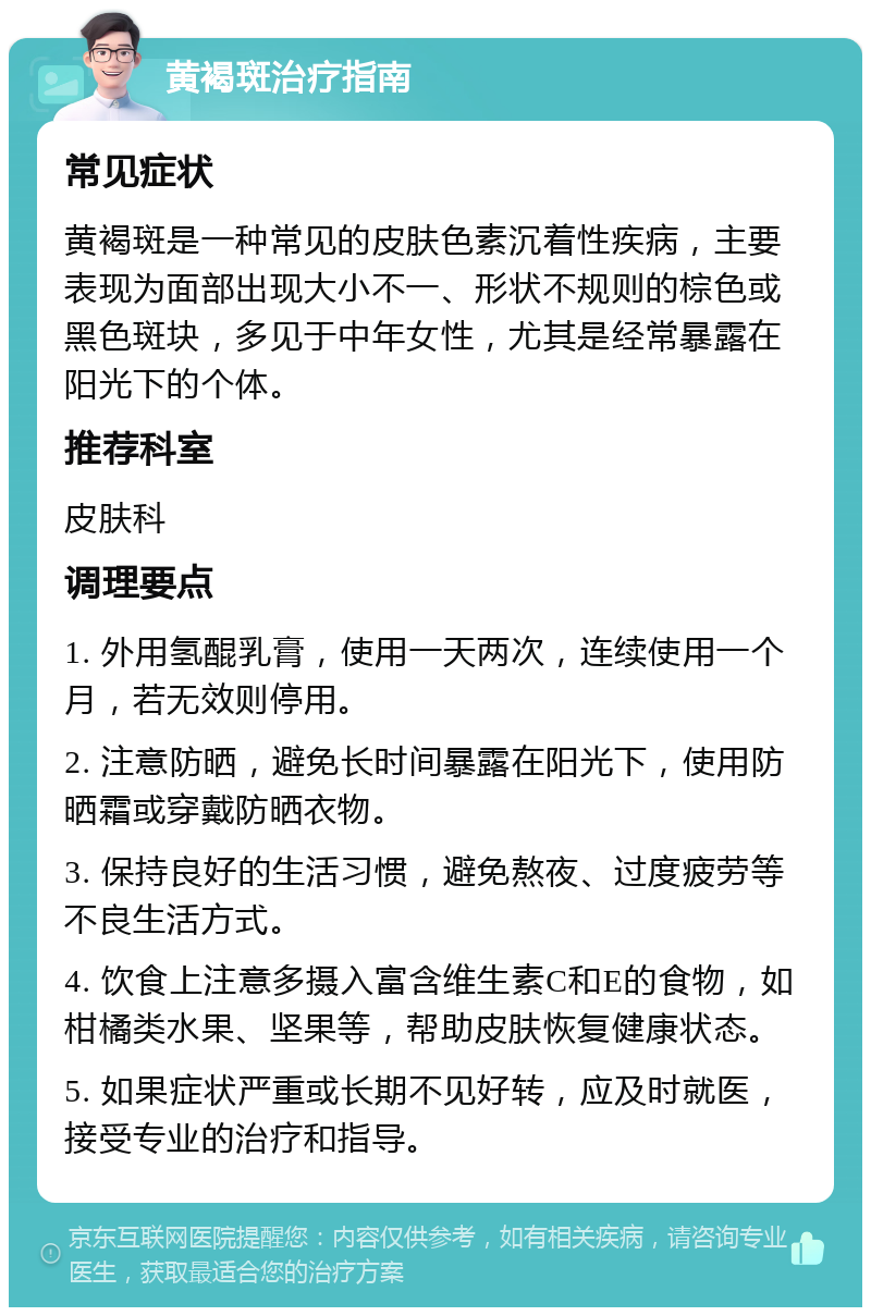 黄褐斑治疗指南 常见症状 黄褐斑是一种常见的皮肤色素沉着性疾病，主要表现为面部出现大小不一、形状不规则的棕色或黑色斑块，多见于中年女性，尤其是经常暴露在阳光下的个体。 推荐科室 皮肤科 调理要点 1. 外用氢醌乳膏，使用一天两次，连续使用一个月，若无效则停用。 2. 注意防晒，避免长时间暴露在阳光下，使用防晒霜或穿戴防晒衣物。 3. 保持良好的生活习惯，避免熬夜、过度疲劳等不良生活方式。 4. 饮食上注意多摄入富含维生素C和E的食物，如柑橘类水果、坚果等，帮助皮肤恢复健康状态。 5. 如果症状严重或长期不见好转，应及时就医，接受专业的治疗和指导。