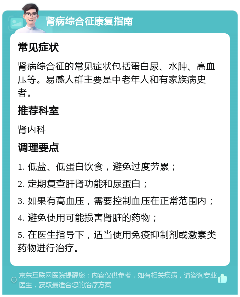 肾病综合征康复指南 常见症状 肾病综合征的常见症状包括蛋白尿、水肿、高血压等。易感人群主要是中老年人和有家族病史者。 推荐科室 肾内科 调理要点 1. 低盐、低蛋白饮食，避免过度劳累； 2. 定期复查肝肾功能和尿蛋白； 3. 如果有高血压，需要控制血压在正常范围内； 4. 避免使用可能损害肾脏的药物； 5. 在医生指导下，适当使用免疫抑制剂或激素类药物进行治疗。