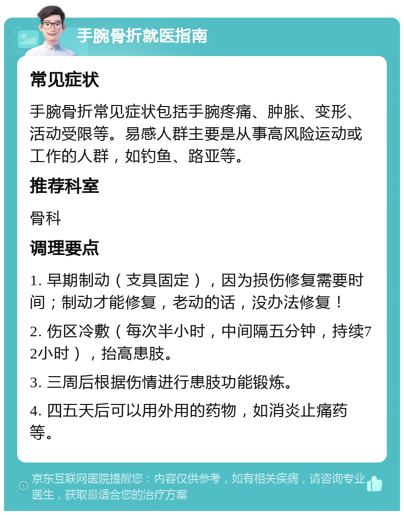 手腕骨折就医指南 常见症状 手腕骨折常见症状包括手腕疼痛、肿胀、变形、活动受限等。易感人群主要是从事高风险运动或工作的人群，如钓鱼、路亚等。 推荐科室 骨科 调理要点 1. 早期制动（支具固定），因为损伤修复需要时间；制动才能修复，老动的话，没办法修复！ 2. 伤区冷敷（每次半小时，中间隔五分钟，持续72小时），抬高患肢。 3. 三周后根据伤情进行患肢功能锻炼。 4. 四五天后可以用外用的药物，如消炎止痛药等。