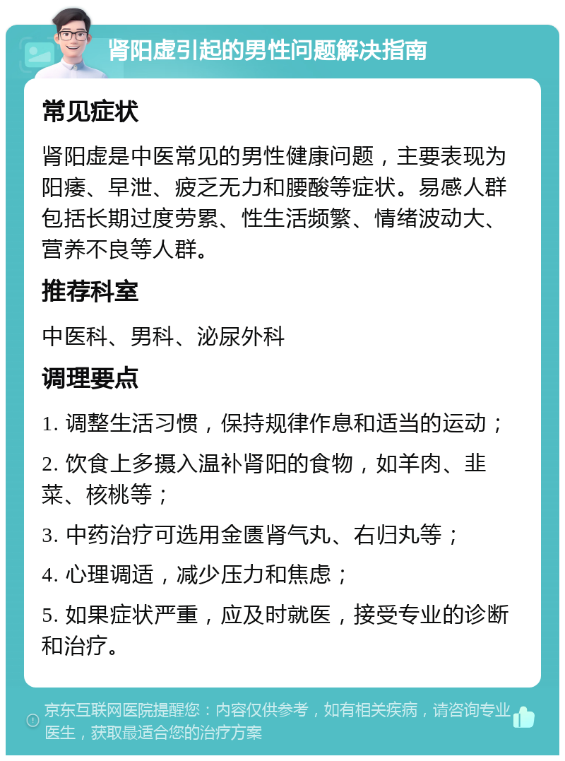 肾阳虚引起的男性问题解决指南 常见症状 肾阳虚是中医常见的男性健康问题，主要表现为阳痿、早泄、疲乏无力和腰酸等症状。易感人群包括长期过度劳累、性生活频繁、情绪波动大、营养不良等人群。 推荐科室 中医科、男科、泌尿外科 调理要点 1. 调整生活习惯，保持规律作息和适当的运动； 2. 饮食上多摄入温补肾阳的食物，如羊肉、韭菜、核桃等； 3. 中药治疗可选用金匮肾气丸、右归丸等； 4. 心理调适，减少压力和焦虑； 5. 如果症状严重，应及时就医，接受专业的诊断和治疗。