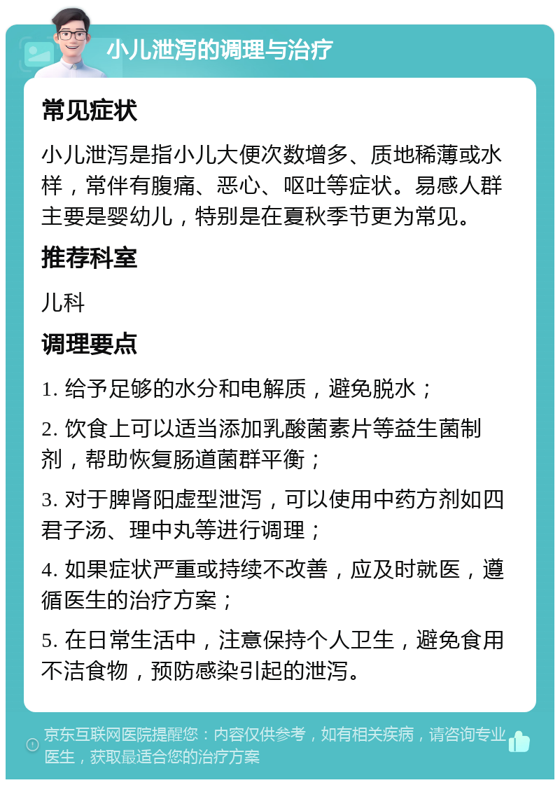 小儿泄泻的调理与治疗 常见症状 小儿泄泻是指小儿大便次数增多、质地稀薄或水样，常伴有腹痛、恶心、呕吐等症状。易感人群主要是婴幼儿，特别是在夏秋季节更为常见。 推荐科室 儿科 调理要点 1. 给予足够的水分和电解质，避免脱水； 2. 饮食上可以适当添加乳酸菌素片等益生菌制剂，帮助恢复肠道菌群平衡； 3. 对于脾肾阳虚型泄泻，可以使用中药方剂如四君子汤、理中丸等进行调理； 4. 如果症状严重或持续不改善，应及时就医，遵循医生的治疗方案； 5. 在日常生活中，注意保持个人卫生，避免食用不洁食物，预防感染引起的泄泻。