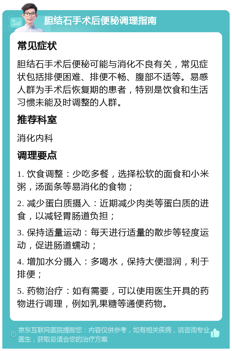 胆结石手术后便秘调理指南 常见症状 胆结石手术后便秘可能与消化不良有关，常见症状包括排便困难、排便不畅、腹部不适等。易感人群为手术后恢复期的患者，特别是饮食和生活习惯未能及时调整的人群。 推荐科室 消化内科 调理要点 1. 饮食调整：少吃多餐，选择松软的面食和小米粥，汤面条等易消化的食物； 2. 减少蛋白质摄入：近期减少肉类等蛋白质的进食，以减轻胃肠道负担； 3. 保持适量运动：每天进行适量的散步等轻度运动，促进肠道蠕动； 4. 增加水分摄入：多喝水，保持大便湿润，利于排便； 5. 药物治疗：如有需要，可以使用医生开具的药物进行调理，例如乳果糖等通便药物。