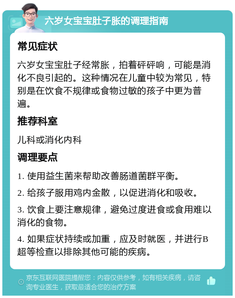 六岁女宝宝肚子胀的调理指南 常见症状 六岁女宝宝肚子经常胀，拍着砰砰响，可能是消化不良引起的。这种情况在儿童中较为常见，特别是在饮食不规律或食物过敏的孩子中更为普遍。 推荐科室 儿科或消化内科 调理要点 1. 使用益生菌来帮助改善肠道菌群平衡。 2. 给孩子服用鸡内金散，以促进消化和吸收。 3. 饮食上要注意规律，避免过度进食或食用难以消化的食物。 4. 如果症状持续或加重，应及时就医，并进行B超等检查以排除其他可能的疾病。