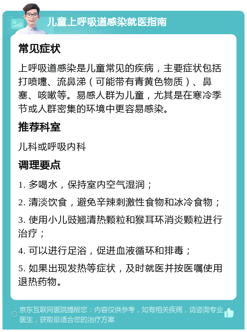 儿童上呼吸道感染就医指南 常见症状 上呼吸道感染是儿童常见的疾病，主要症状包括打喷嚏、流鼻涕（可能带有青黄色物质）、鼻塞、咳嗽等。易感人群为儿童，尤其是在寒冷季节或人群密集的环境中更容易感染。 推荐科室 儿科或呼吸内科 调理要点 1. 多喝水，保持室内空气湿润； 2. 清淡饮食，避免辛辣刺激性食物和冰冷食物； 3. 使用小儿豉翘清热颗粒和猴耳环消炎颗粒进行治疗； 4. 可以进行足浴，促进血液循环和排毒； 5. 如果出现发热等症状，及时就医并按医嘱使用退热药物。