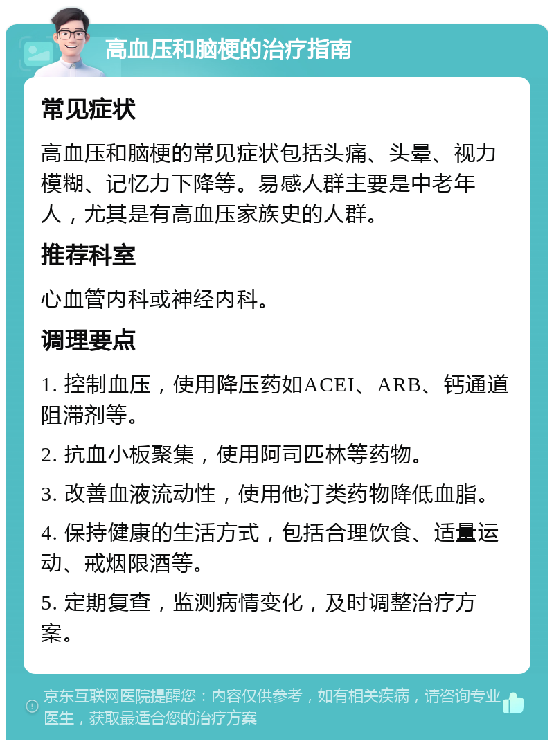 高血压和脑梗的治疗指南 常见症状 高血压和脑梗的常见症状包括头痛、头晕、视力模糊、记忆力下降等。易感人群主要是中老年人，尤其是有高血压家族史的人群。 推荐科室 心血管内科或神经内科。 调理要点 1. 控制血压，使用降压药如ACEI、ARB、钙通道阻滞剂等。 2. 抗血小板聚集，使用阿司匹林等药物。 3. 改善血液流动性，使用他汀类药物降低血脂。 4. 保持健康的生活方式，包括合理饮食、适量运动、戒烟限酒等。 5. 定期复查，监测病情变化，及时调整治疗方案。