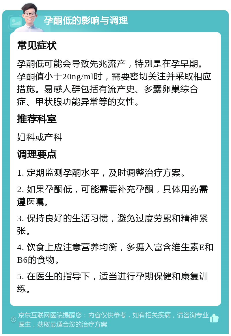 孕酮低的影响与调理 常见症状 孕酮低可能会导致先兆流产，特别是在孕早期。孕酮值小于20ng/ml时，需要密切关注并采取相应措施。易感人群包括有流产史、多囊卵巢综合症、甲状腺功能异常等的女性。 推荐科室 妇科或产科 调理要点 1. 定期监测孕酮水平，及时调整治疗方案。 2. 如果孕酮低，可能需要补充孕酮，具体用药需遵医嘱。 3. 保持良好的生活习惯，避免过度劳累和精神紧张。 4. 饮食上应注意营养均衡，多摄入富含维生素E和B6的食物。 5. 在医生的指导下，适当进行孕期保健和康复训练。