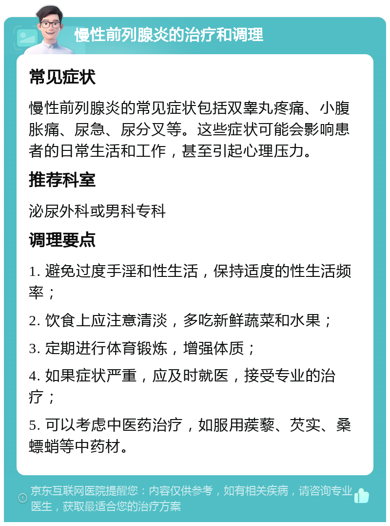 慢性前列腺炎的治疗和调理 常见症状 慢性前列腺炎的常见症状包括双睾丸疼痛、小腹胀痛、尿急、尿分叉等。这些症状可能会影响患者的日常生活和工作，甚至引起心理压力。 推荐科室 泌尿外科或男科专科 调理要点 1. 避免过度手淫和性生活，保持适度的性生活频率； 2. 饮食上应注意清淡，多吃新鲜蔬菜和水果； 3. 定期进行体育锻炼，增强体质； 4. 如果症状严重，应及时就医，接受专业的治疗； 5. 可以考虑中医药治疗，如服用蒺藜、芡实、桑螵蛸等中药材。