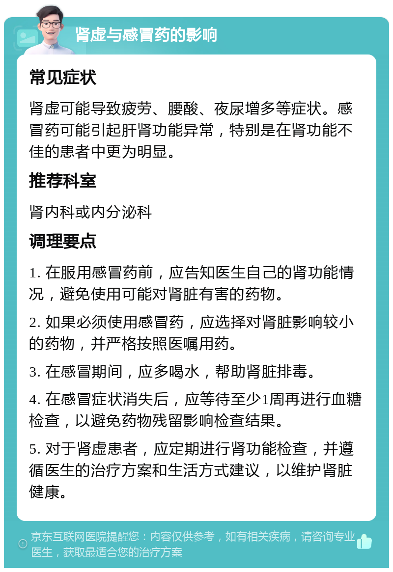 肾虚与感冒药的影响 常见症状 肾虚可能导致疲劳、腰酸、夜尿增多等症状。感冒药可能引起肝肾功能异常，特别是在肾功能不佳的患者中更为明显。 推荐科室 肾内科或内分泌科 调理要点 1. 在服用感冒药前，应告知医生自己的肾功能情况，避免使用可能对肾脏有害的药物。 2. 如果必须使用感冒药，应选择对肾脏影响较小的药物，并严格按照医嘱用药。 3. 在感冒期间，应多喝水，帮助肾脏排毒。 4. 在感冒症状消失后，应等待至少1周再进行血糖检查，以避免药物残留影响检查结果。 5. 对于肾虚患者，应定期进行肾功能检查，并遵循医生的治疗方案和生活方式建议，以维护肾脏健康。