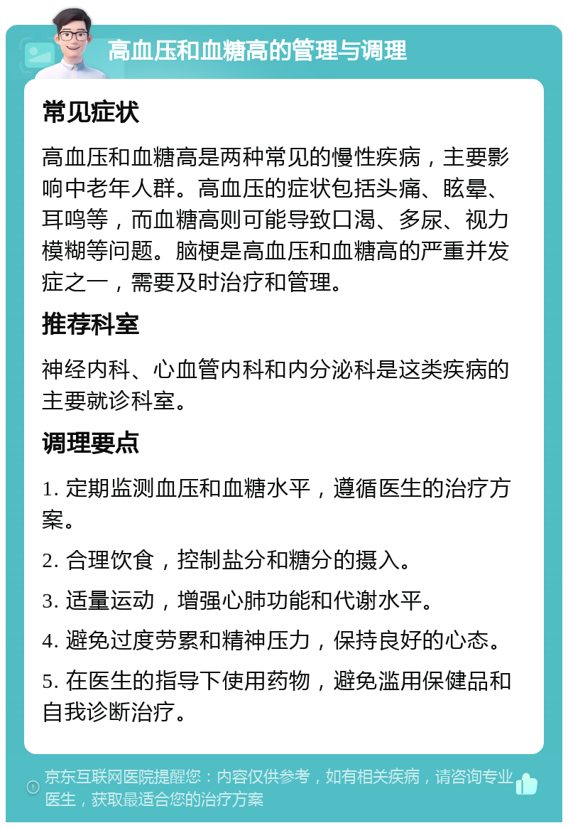 高血压和血糖高的管理与调理 常见症状 高血压和血糖高是两种常见的慢性疾病，主要影响中老年人群。高血压的症状包括头痛、眩晕、耳鸣等，而血糖高则可能导致口渴、多尿、视力模糊等问题。脑梗是高血压和血糖高的严重并发症之一，需要及时治疗和管理。 推荐科室 神经内科、心血管内科和内分泌科是这类疾病的主要就诊科室。 调理要点 1. 定期监测血压和血糖水平，遵循医生的治疗方案。 2. 合理饮食，控制盐分和糖分的摄入。 3. 适量运动，增强心肺功能和代谢水平。 4. 避免过度劳累和精神压力，保持良好的心态。 5. 在医生的指导下使用药物，避免滥用保健品和自我诊断治疗。