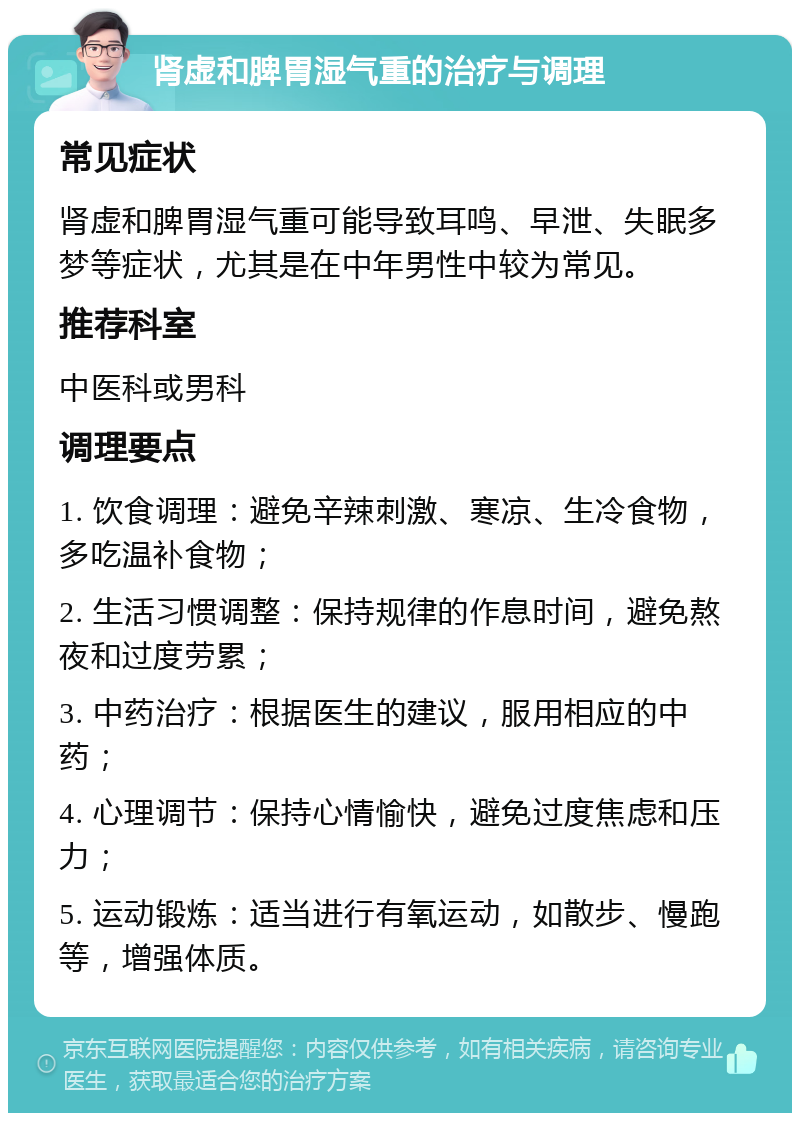 肾虚和脾胃湿气重的治疗与调理 常见症状 肾虚和脾胃湿气重可能导致耳鸣、早泄、失眠多梦等症状，尤其是在中年男性中较为常见。 推荐科室 中医科或男科 调理要点 1. 饮食调理：避免辛辣刺激、寒凉、生冷食物，多吃温补食物； 2. 生活习惯调整：保持规律的作息时间，避免熬夜和过度劳累； 3. 中药治疗：根据医生的建议，服用相应的中药； 4. 心理调节：保持心情愉快，避免过度焦虑和压力； 5. 运动锻炼：适当进行有氧运动，如散步、慢跑等，增强体质。