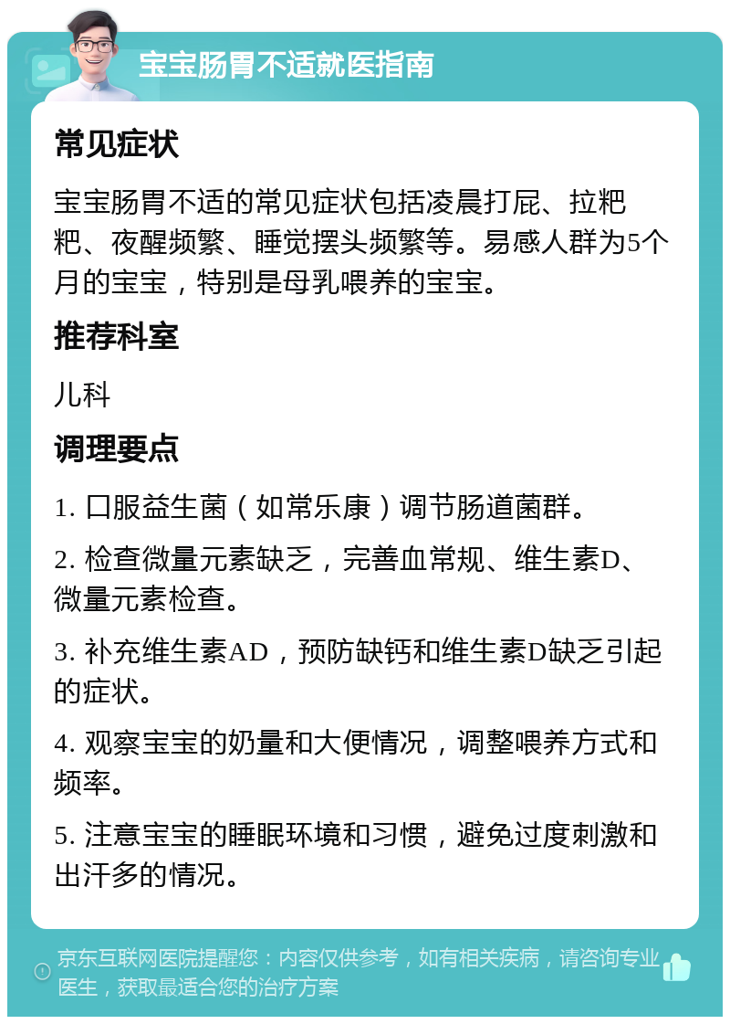 宝宝肠胃不适就医指南 常见症状 宝宝肠胃不适的常见症状包括凌晨打屁、拉粑粑、夜醒频繁、睡觉摆头频繁等。易感人群为5个月的宝宝，特别是母乳喂养的宝宝。 推荐科室 儿科 调理要点 1. 口服益生菌（如常乐康）调节肠道菌群。 2. 检查微量元素缺乏，完善血常规、维生素D、微量元素检查。 3. 补充维生素AD，预防缺钙和维生素D缺乏引起的症状。 4. 观察宝宝的奶量和大便情况，调整喂养方式和频率。 5. 注意宝宝的睡眠环境和习惯，避免过度刺激和出汗多的情况。