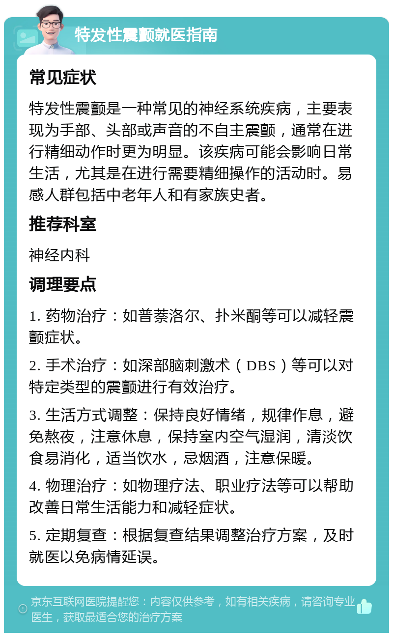 特发性震颤就医指南 常见症状 特发性震颤是一种常见的神经系统疾病，主要表现为手部、头部或声音的不自主震颤，通常在进行精细动作时更为明显。该疾病可能会影响日常生活，尤其是在进行需要精细操作的活动时。易感人群包括中老年人和有家族史者。 推荐科室 神经内科 调理要点 1. 药物治疗：如普萘洛尔、扑米酮等可以减轻震颤症状。 2. 手术治疗：如深部脑刺激术（DBS）等可以对特定类型的震颤进行有效治疗。 3. 生活方式调整：保持良好情绪，规律作息，避免熬夜，注意休息，保持室内空气湿润，清淡饮食易消化，适当饮水，忌烟酒，注意保暖。 4. 物理治疗：如物理疗法、职业疗法等可以帮助改善日常生活能力和减轻症状。 5. 定期复查：根据复查结果调整治疗方案，及时就医以免病情延误。