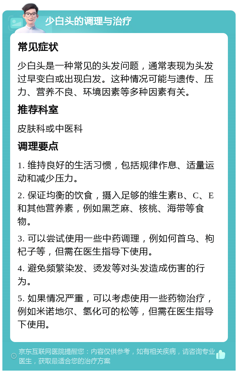 少白头的调理与治疗 常见症状 少白头是一种常见的头发问题，通常表现为头发过早变白或出现白发。这种情况可能与遗传、压力、营养不良、环境因素等多种因素有关。 推荐科室 皮肤科或中医科 调理要点 1. 维持良好的生活习惯，包括规律作息、适量运动和减少压力。 2. 保证均衡的饮食，摄入足够的维生素B、C、E和其他营养素，例如黑芝麻、核桃、海带等食物。 3. 可以尝试使用一些中药调理，例如何首乌、枸杞子等，但需在医生指导下使用。 4. 避免频繁染发、烫发等对头发造成伤害的行为。 5. 如果情况严重，可以考虑使用一些药物治疗，例如米诺地尔、氢化可的松等，但需在医生指导下使用。