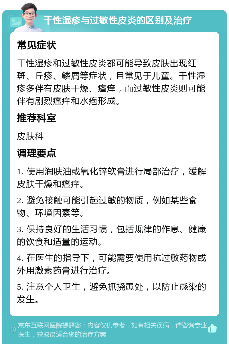 干性湿疹与过敏性皮炎的区别及治疗 常见症状 干性湿疹和过敏性皮炎都可能导致皮肤出现红斑、丘疹、鳞屑等症状，且常见于儿童。干性湿疹多伴有皮肤干燥、瘙痒，而过敏性皮炎则可能伴有剧烈瘙痒和水疱形成。 推荐科室 皮肤科 调理要点 1. 使用润肤油或氧化锌软膏进行局部治疗，缓解皮肤干燥和瘙痒。 2. 避免接触可能引起过敏的物质，例如某些食物、环境因素等。 3. 保持良好的生活习惯，包括规律的作息、健康的饮食和适量的运动。 4. 在医生的指导下，可能需要使用抗过敏药物或外用激素药膏进行治疗。 5. 注意个人卫生，避免抓挠患处，以防止感染的发生。