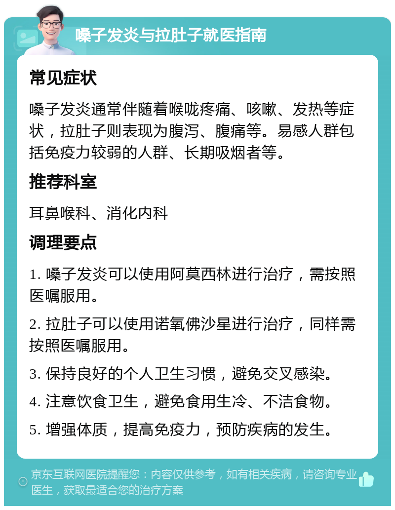 嗓子发炎与拉肚子就医指南 常见症状 嗓子发炎通常伴随着喉咙疼痛、咳嗽、发热等症状，拉肚子则表现为腹泻、腹痛等。易感人群包括免疫力较弱的人群、长期吸烟者等。 推荐科室 耳鼻喉科、消化内科 调理要点 1. 嗓子发炎可以使用阿莫西林进行治疗，需按照医嘱服用。 2. 拉肚子可以使用诺氧佛沙星进行治疗，同样需按照医嘱服用。 3. 保持良好的个人卫生习惯，避免交叉感染。 4. 注意饮食卫生，避免食用生冷、不洁食物。 5. 增强体质，提高免疫力，预防疾病的发生。