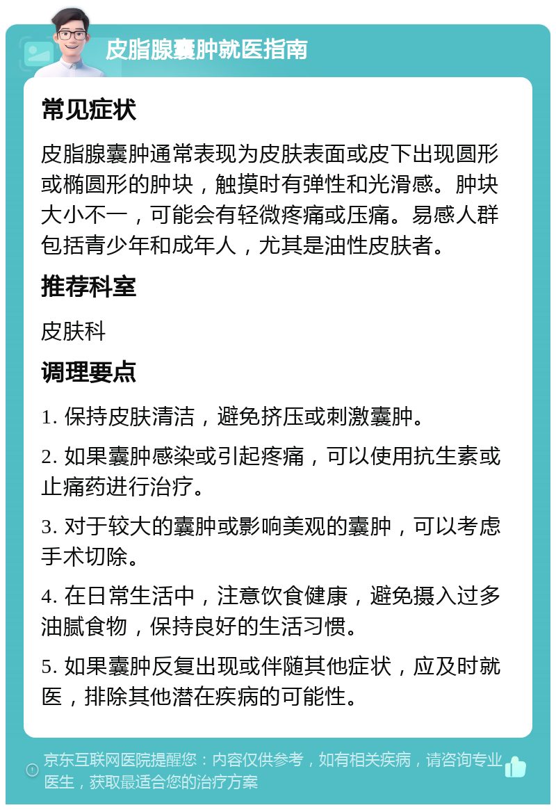 皮脂腺囊肿就医指南 常见症状 皮脂腺囊肿通常表现为皮肤表面或皮下出现圆形或椭圆形的肿块，触摸时有弹性和光滑感。肿块大小不一，可能会有轻微疼痛或压痛。易感人群包括青少年和成年人，尤其是油性皮肤者。 推荐科室 皮肤科 调理要点 1. 保持皮肤清洁，避免挤压或刺激囊肿。 2. 如果囊肿感染或引起疼痛，可以使用抗生素或止痛药进行治疗。 3. 对于较大的囊肿或影响美观的囊肿，可以考虑手术切除。 4. 在日常生活中，注意饮食健康，避免摄入过多油腻食物，保持良好的生活习惯。 5. 如果囊肿反复出现或伴随其他症状，应及时就医，排除其他潜在疾病的可能性。