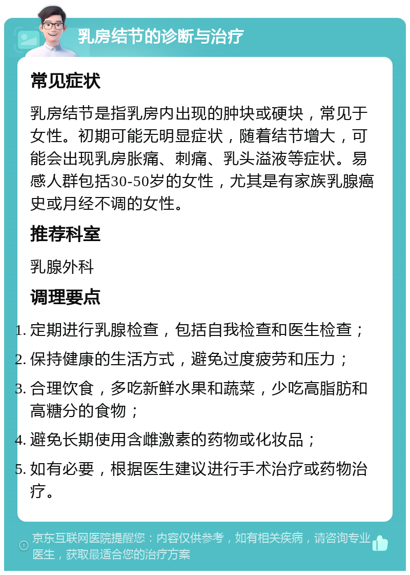 乳房结节的诊断与治疗 常见症状 乳房结节是指乳房内出现的肿块或硬块，常见于女性。初期可能无明显症状，随着结节增大，可能会出现乳房胀痛、刺痛、乳头溢液等症状。易感人群包括30-50岁的女性，尤其是有家族乳腺癌史或月经不调的女性。 推荐科室 乳腺外科 调理要点 定期进行乳腺检查，包括自我检查和医生检查； 保持健康的生活方式，避免过度疲劳和压力； 合理饮食，多吃新鲜水果和蔬菜，少吃高脂肪和高糖分的食物； 避免长期使用含雌激素的药物或化妆品； 如有必要，根据医生建议进行手术治疗或药物治疗。