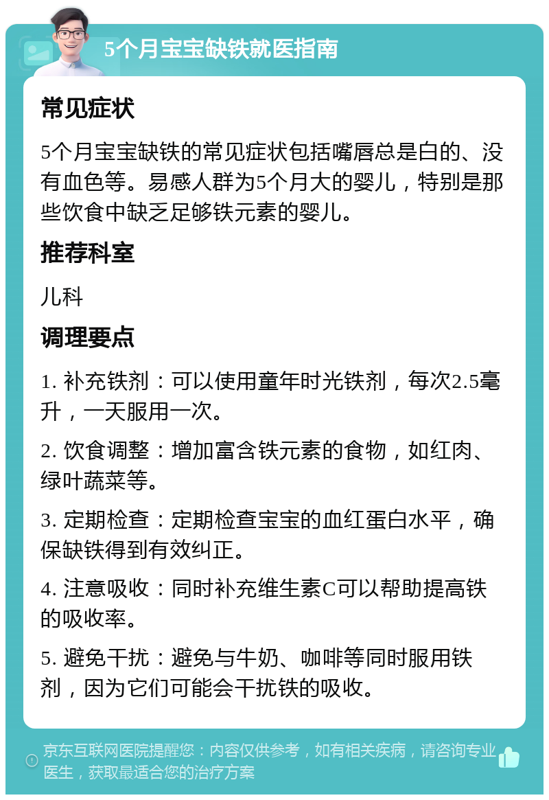 5个月宝宝缺铁就医指南 常见症状 5个月宝宝缺铁的常见症状包括嘴唇总是白的、没有血色等。易感人群为5个月大的婴儿，特别是那些饮食中缺乏足够铁元素的婴儿。 推荐科室 儿科 调理要点 1. 补充铁剂：可以使用童年时光铁剂，每次2.5毫升，一天服用一次。 2. 饮食调整：增加富含铁元素的食物，如红肉、绿叶蔬菜等。 3. 定期检查：定期检查宝宝的血红蛋白水平，确保缺铁得到有效纠正。 4. 注意吸收：同时补充维生素C可以帮助提高铁的吸收率。 5. 避免干扰：避免与牛奶、咖啡等同时服用铁剂，因为它们可能会干扰铁的吸收。