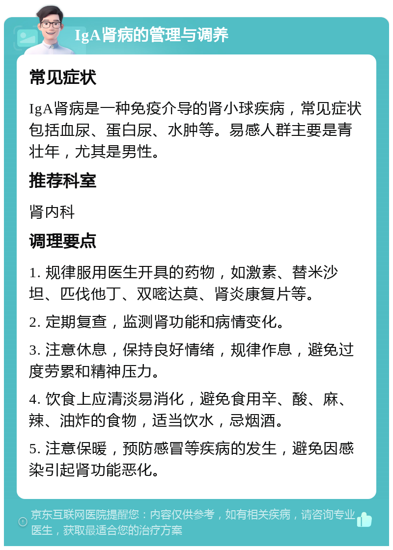 IgA肾病的管理与调养 常见症状 IgA肾病是一种免疫介导的肾小球疾病，常见症状包括血尿、蛋白尿、水肿等。易感人群主要是青壮年，尤其是男性。 推荐科室 肾内科 调理要点 1. 规律服用医生开具的药物，如激素、替米沙坦、匹伐他丁、双嘧达莫、肾炎康复片等。 2. 定期复查，监测肾功能和病情变化。 3. 注意休息，保持良好情绪，规律作息，避免过度劳累和精神压力。 4. 饮食上应清淡易消化，避免食用辛、酸、麻、辣、油炸的食物，适当饮水，忌烟酒。 5. 注意保暖，预防感冒等疾病的发生，避免因感染引起肾功能恶化。