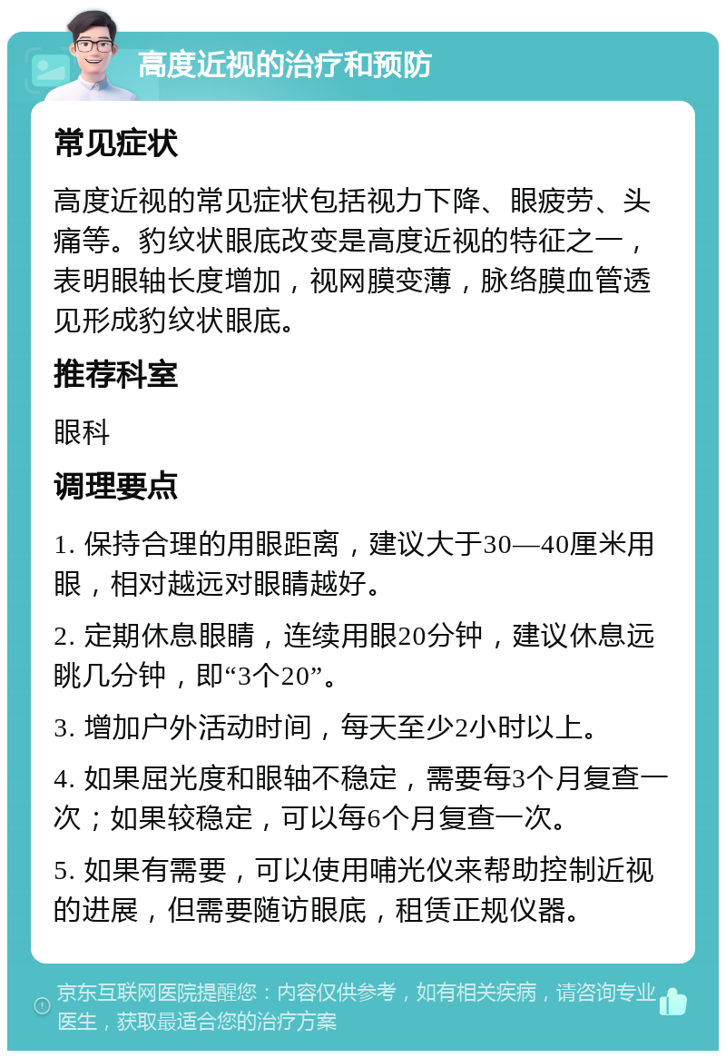 高度近视的治疗和预防 常见症状 高度近视的常见症状包括视力下降、眼疲劳、头痛等。豹纹状眼底改变是高度近视的特征之一，表明眼轴长度增加，视网膜变薄，脉络膜血管透见形成豹纹状眼底。 推荐科室 眼科 调理要点 1. 保持合理的用眼距离，建议大于30—40厘米用眼，相对越远对眼睛越好。 2. 定期休息眼睛，连续用眼20分钟，建议休息远眺几分钟，即“3个20”。 3. 增加户外活动时间，每天至少2小时以上。 4. 如果屈光度和眼轴不稳定，需要每3个月复查一次；如果较稳定，可以每6个月复查一次。 5. 如果有需要，可以使用哺光仪来帮助控制近视的进展，但需要随访眼底，租赁正规仪器。