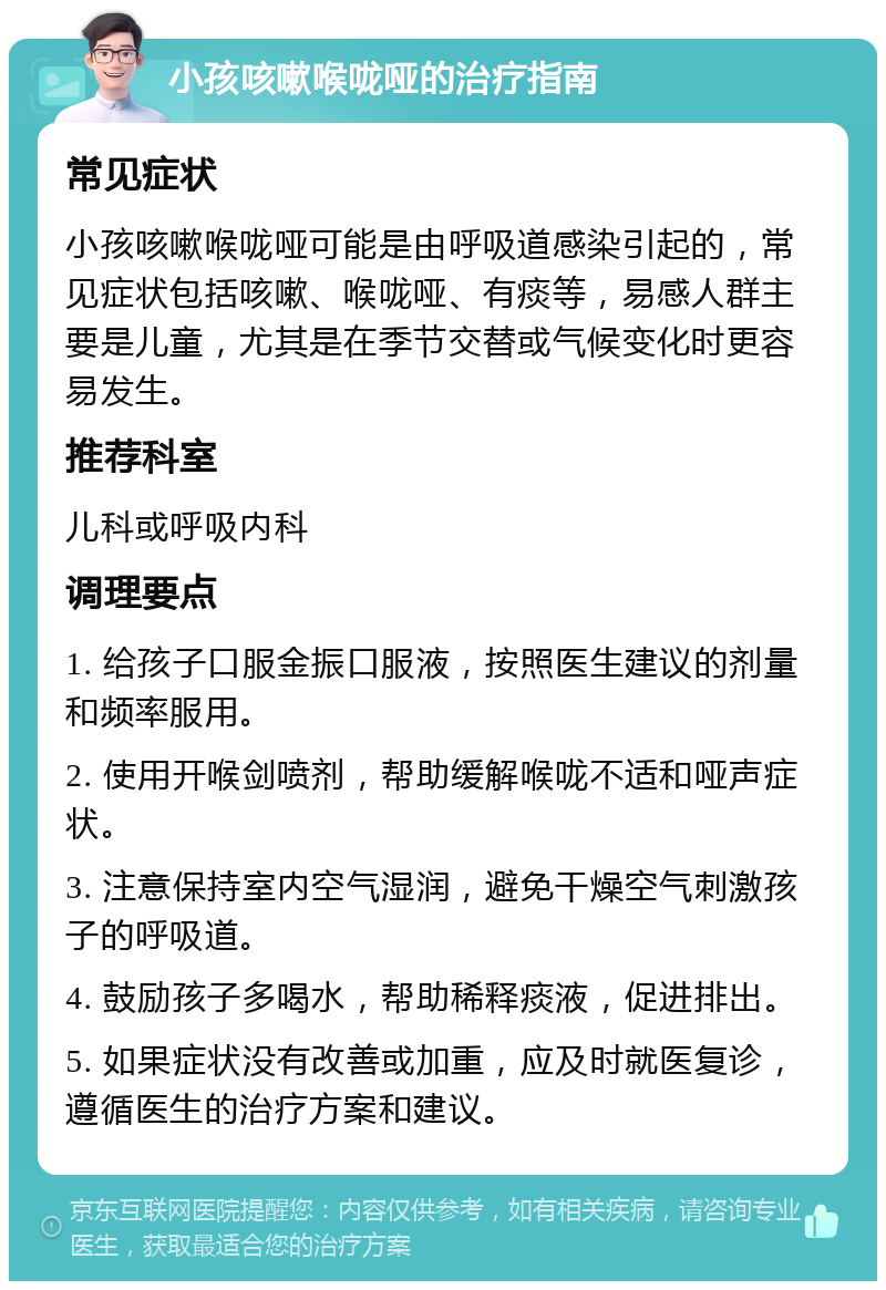 小孩咳嗽喉咙哑的治疗指南 常见症状 小孩咳嗽喉咙哑可能是由呼吸道感染引起的，常见症状包括咳嗽、喉咙哑、有痰等，易感人群主要是儿童，尤其是在季节交替或气候变化时更容易发生。 推荐科室 儿科或呼吸内科 调理要点 1. 给孩子口服金振口服液，按照医生建议的剂量和频率服用。 2. 使用开喉剑喷剂，帮助缓解喉咙不适和哑声症状。 3. 注意保持室内空气湿润，避免干燥空气刺激孩子的呼吸道。 4. 鼓励孩子多喝水，帮助稀释痰液，促进排出。 5. 如果症状没有改善或加重，应及时就医复诊，遵循医生的治疗方案和建议。