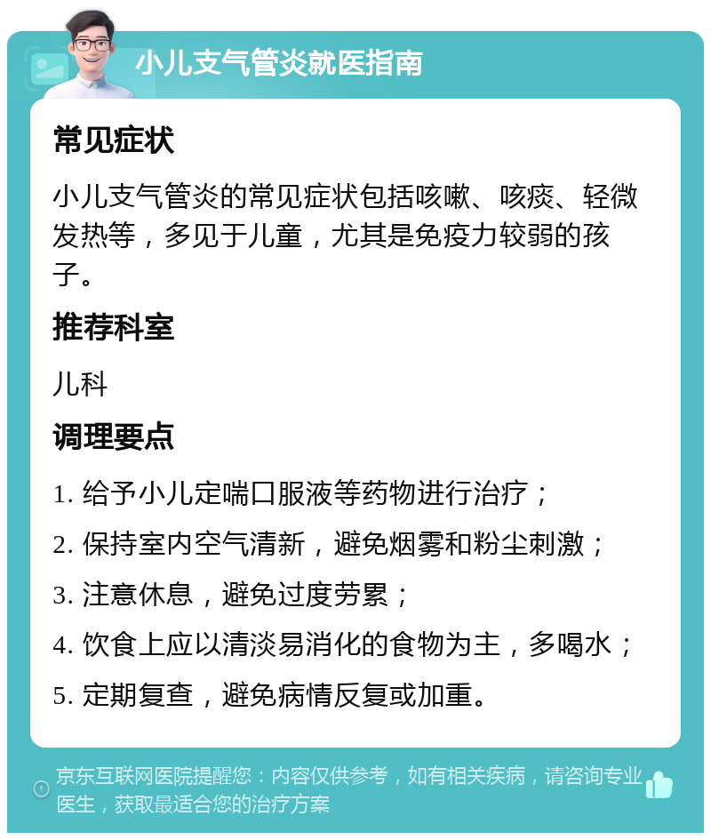 小儿支气管炎就医指南 常见症状 小儿支气管炎的常见症状包括咳嗽、咳痰、轻微发热等，多见于儿童，尤其是免疫力较弱的孩子。 推荐科室 儿科 调理要点 1. 给予小儿定喘口服液等药物进行治疗； 2. 保持室内空气清新，避免烟雾和粉尘刺激； 3. 注意休息，避免过度劳累； 4. 饮食上应以清淡易消化的食物为主，多喝水； 5. 定期复查，避免病情反复或加重。